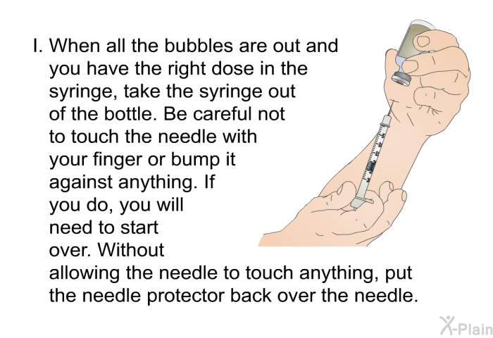 When all the bubbles are out and you have the right dose in the syringe, take the syringe out of the bottle. Be careful not to touch the needle with your finger or bump it against anything. If you do, you will need to start over. Without allowing the needle to touch anything, put the needle protector back over the needle.
