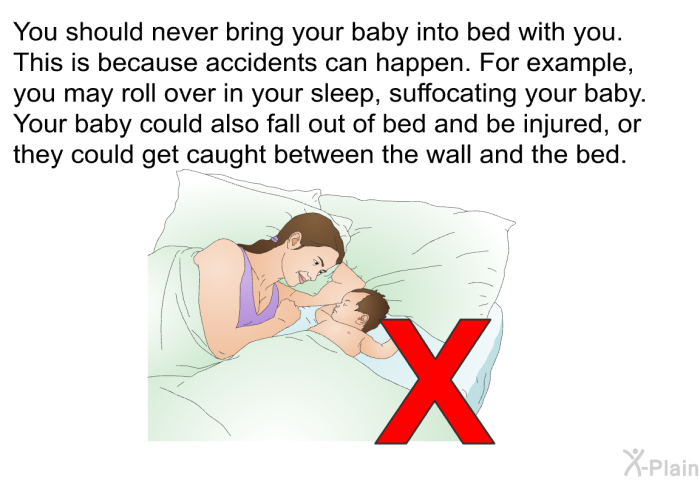 You should never bring your baby into bed with you. This is because accidents can happen. For example, you may roll over in your sleep, suffocating your baby. Your baby could also fall out of bed and be injured, or they could get caught between the wall and the bed.