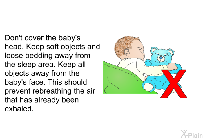 Don't cover the baby's head. Keep soft objects and loose bedding away from the sleep area. Keep all objects away from the baby's face. This should prevent rebreathing the air that has already been exhaled.