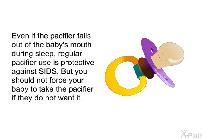 Even if the pacifier falls out of the baby's mouth during sleep, regular pacifier use is protective against SIDS. But you should not force your baby to take the pacifier if they do not want it.