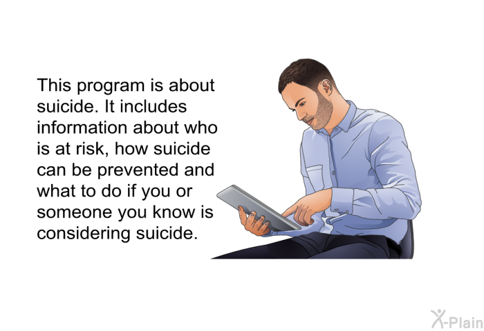 This health information is about suicide. It includes information about who is at risk, how suicide can be prevented and what to do if you or someone you know is considering suicide.