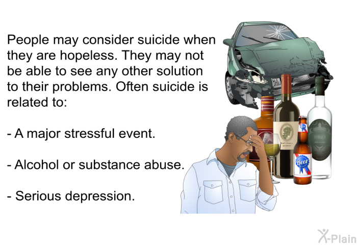 People may consider suicide when they are hopeless. They may not be able to see any other solution to their problems. Often suicide is related to:  A major stressful event. Alcohol or substance abuse. Serious depression.