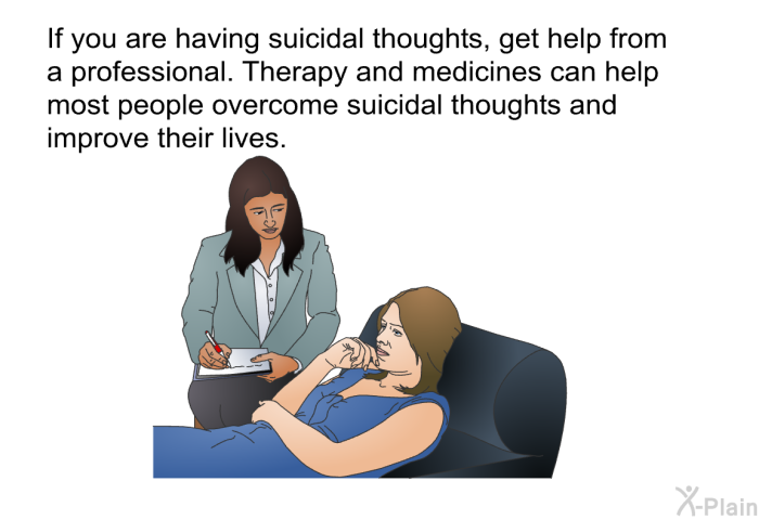 If you are having suicidal thoughts, get help from a professional. Therapy and medicines can help most people overcome suicidal thoughts and improve their lives.