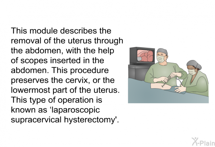 The uterus can be removed through the abdomen with the help of scopes inserted in the abdomen. This procedure preserves the cervix, or the lowermost part of the uterus. This type of operation is known as ‘laparoscopic supracervical hysterectomy’.