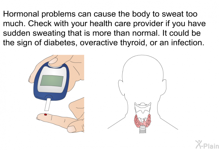 Hormonal problems can cause the body to sweat too much. Check with your health care provider if you have sudden sweating that is more than normal. It could be the sign of diabetes, overactive thyroid, or an infection.