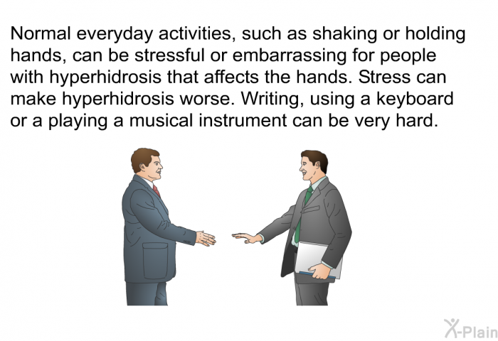 Normal everyday activities, such as shaking or holding hands, can be stressful or embarrassing for people with hyperhidrosis that affects the hands. Stress can make hyperhidrosis worse. Writing, using a keyboard or a playing a musical instrument can be very hard.
