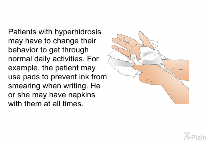 Patients with hyperhidrosis may have to change their behavior to get through normal daily activities. For example, the patient may use pads to prevent ink from smearing when writing. He or she may have napkins with them at all times.