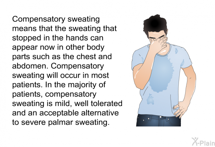 Compensatory sweating means that the sweating that stopped in the hands can appear now in other body parts such as the chest and abdomen. Compensatory sweating will occur in most patients. In the majority of patients, compensatory sweating is mild, well tolerated and an acceptable alternative to severe palmar sweating.