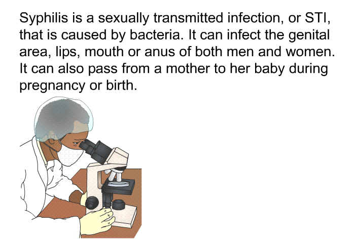 Syphilis is a sexually transmitted infection, or STI, that is caused by bacteria. It can infect the genital area, lips, mouth or anus of both men and women. It can also pass from a mother to her baby during pregnancy or birth.