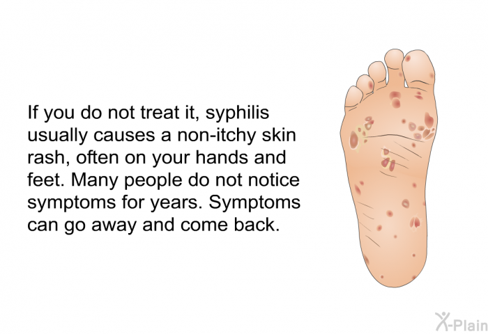 If you do not treat it, syphilis usually causes a non-itchy skin rash, often on your hands and feet. Many people do not notice symptoms for years. Symptoms can go away and come back.