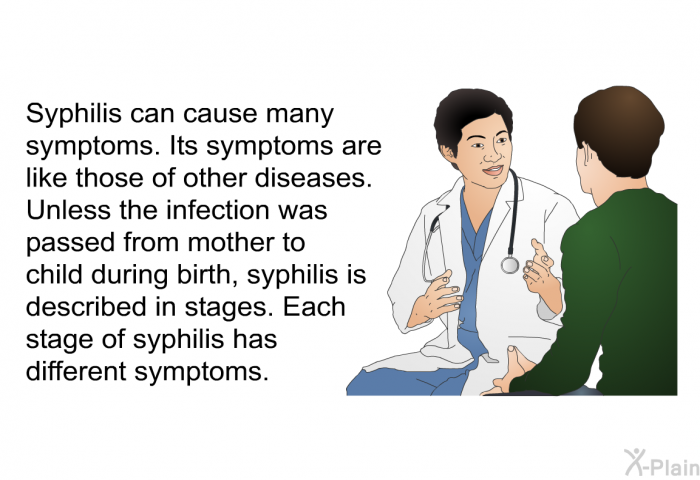 Syphilis can cause many symptoms. Its symptoms are like those of other diseases. Unless the infection was passed from mother to child during birth, syphilis is described in stages. Each stage of syphilis has different symptoms.