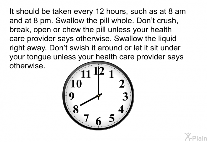 It should be taken every 12 hours, such as at 8 am and at 8 pm. Swallow the pill whole. Don't crush, break, open or chew the pill unless your health care provider says otherwise. Swallow the liquid right away. Don't swish it around or let it sit under your tongue unless your health care provider says otherwise.
