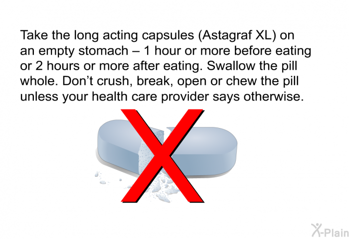 Take the long acting capsules (Astagraf XL) on an empty stomach – 1 hour or more before eating or 2 hours or more after eating. Swallow the pill whole. Don't crush, break, open or chew the pill unless your health care provider says otherwise.