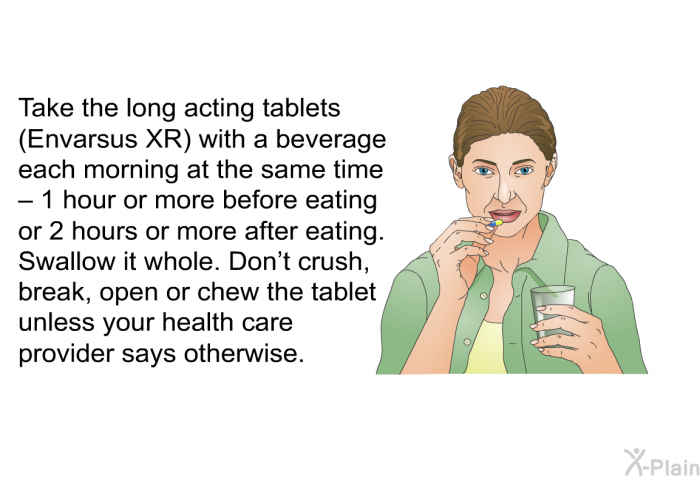 Take the long acting tablets (Envarsus XR) with a beverage each morning at the same time – 1 hour or more before eating or 2 hours or more after eating. Swallow it whole. Don't crush, break, open or chew the tablet unless your health care provider says otherwise.