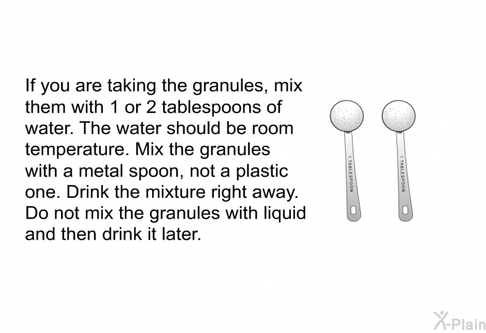 If you are taking the granules, mix them with 1 or 2 tablespoons of water. The water should be room temperature. Mix the granules with a metal spoon, not a plastic one. Drink the mixture right away. Do not mix the granules with liquid and then drink it later.