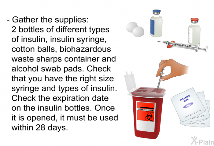 Gather the supplies: 2 bottles of different types of insulin, insulin syringe , cotton balls, biohazardous waste sharps container and alcohol swab pads. Check that you have the right size syringe and types of insulin. Check the expiration date on the insulin bottles. Once it is opened, it must be used within 28 days.