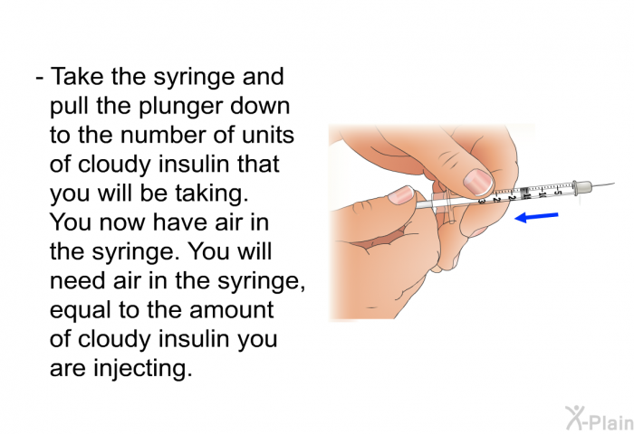 Take the syringe and pull the plunger down to the number of units of cloudy insulin that you will be taking. You now have air in the syringe. You will need air in the syringe, equal to the amount of cloudy insulin you are injecting.