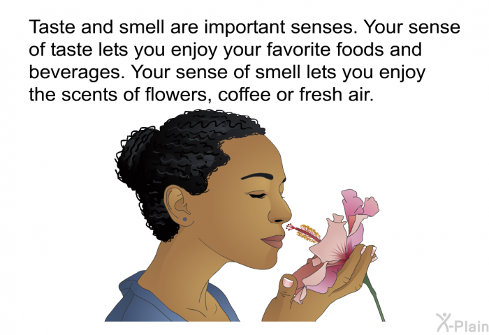 Taste and smell are important senses. Your sense of taste lets you enjoy your favorite foods and beverages. Your sense of smell lets you enjoy the scents of flowers, coffee or fresh air.