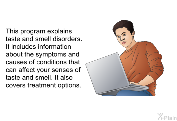 This health information explains taste and smell disorders. It includes information about the symptoms and causes of conditions that can affect your senses of taste and smell. It also covers treatment options.