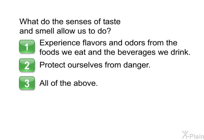 What do the senses of taste and smell allow us to do?  Experience flavors and odors from the foods we eat and the beverages we drink. Protect ourselves from danger. All of the above.