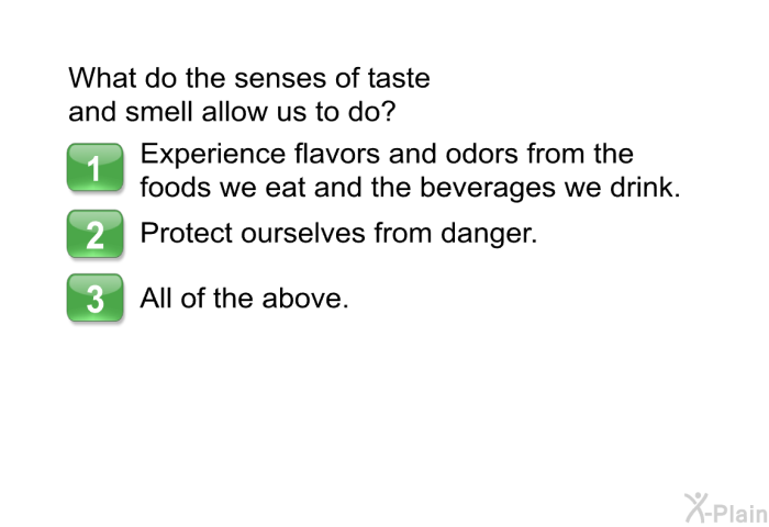 What do the senses of taste and smell allow us to do?  Experience flavors and odors from the foods we eat and the beverages we drink. Protect ourselves from danger. All of the above.