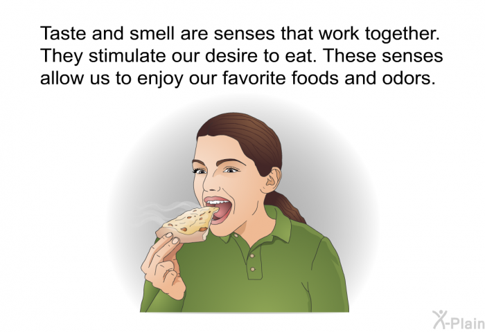 Taste and smell are senses that work together. They stimulate our desire to eat. These senses allow us to enjoy our favorite foods and odors.