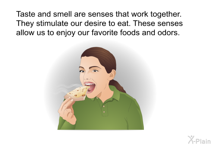 Taste and smell are senses that work together. They stimulate our desire to eat. These senses allow us to enjoy our favorite foods and odors.