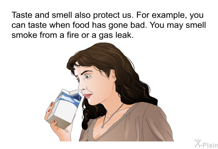 Taste and smell also protect us. For example, you can taste when food has gone bad. You may smell smoke from a fire or a gas leak.