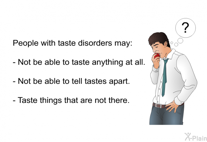 People with taste disorders may:  Not be able to taste anything at all. Not be able to tell tastes apart. Taste things that are not there.