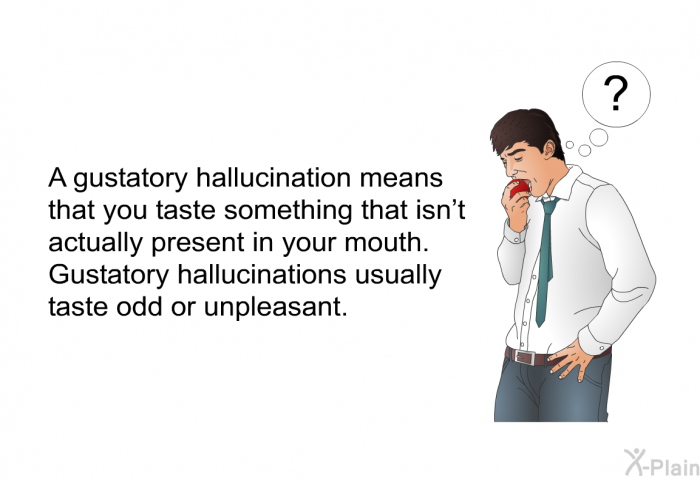 A gustatory hallucination means that you taste something that isn't actually present in your mouth. Gustatory hallucinations usually taste odd or unpleasant.