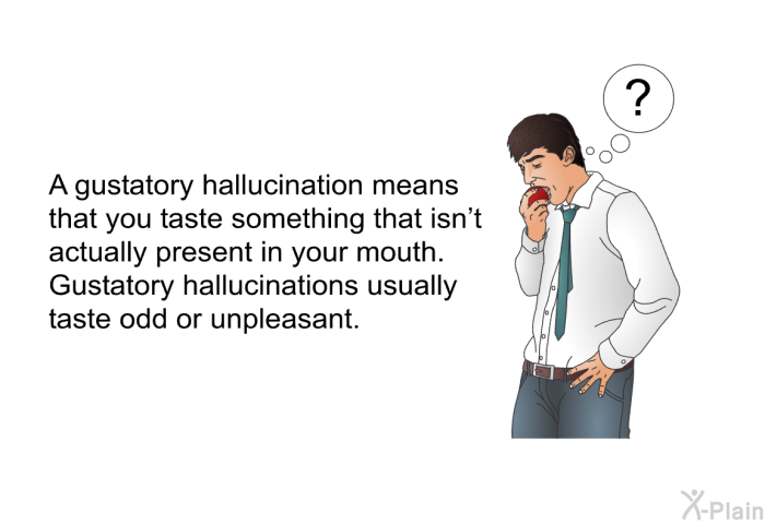 A gustatory hallucination means that you taste something that isn't actually present in your mouth. Gustatory hallucinations usually taste odd or unpleasant.