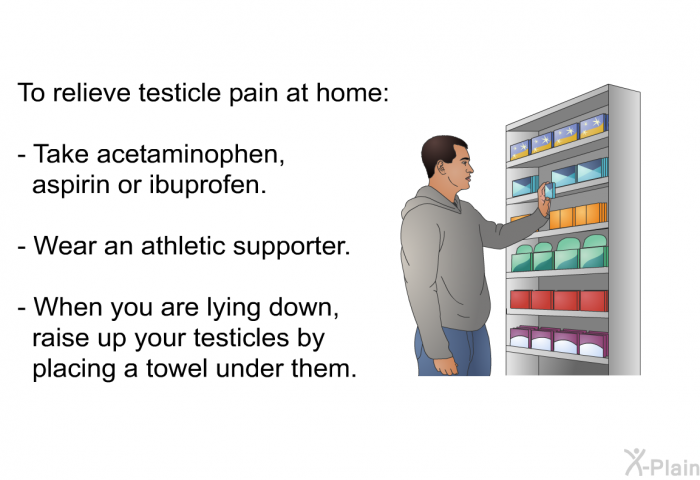 To relieve testicle pain at home:  Take acetaminophen, aspirin or ibuprofen. Wear an athletic supporter. When you are lying down, raise up your testicles by placing a towel under them.