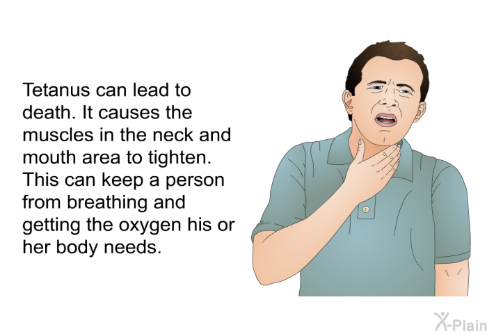 Tetanus can lead to death. It causes the muscles in the neck and mouth area to tighten. This can keep a person from breathing and getting the oxygen his or her body needs.