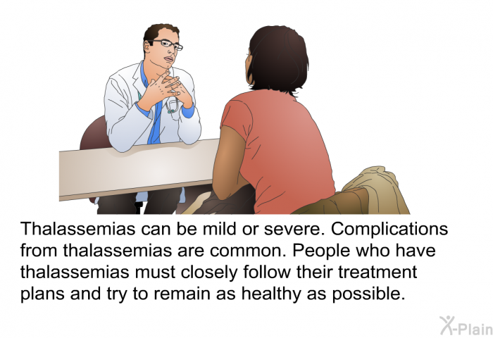 Thalassemias can be mild or severe. Complications from thalassemias are common. People who have thalassemias must closely follow their treatment plans and try to remain as healthy as possible.