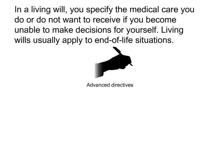 In a living will, you specify the medical care you do or do not want to receive if you become unable to make decisions for yourself. Living wills usually apply to end-of-life situations.