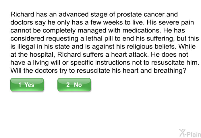 Richard has an advanced stage of prostate cancer and doctors say he only has a few weeks to live. His severe pain cannot be completely managed with medications. He has considered requesting a lethal pill to end his suffering, but this is illegal in his state and is against his religious beliefs. While at the hospital, Richard suffers a heart attack. He does not have a living will or specific instructions not to resuscitate him. Will the doctors try to resuscitate his heart and breathing?