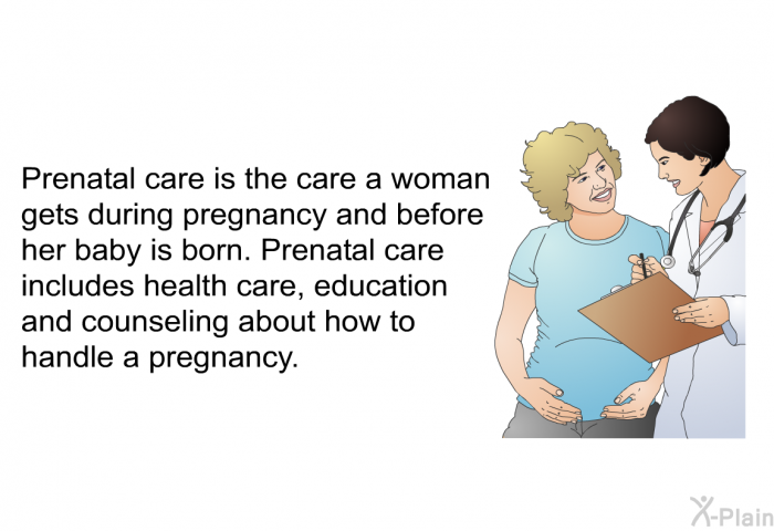 Prenatal care is the care a woman gets during pregnancy and before her baby is born. Prenatal care includes health care, education and counseling about how to handle a pregnancy.
