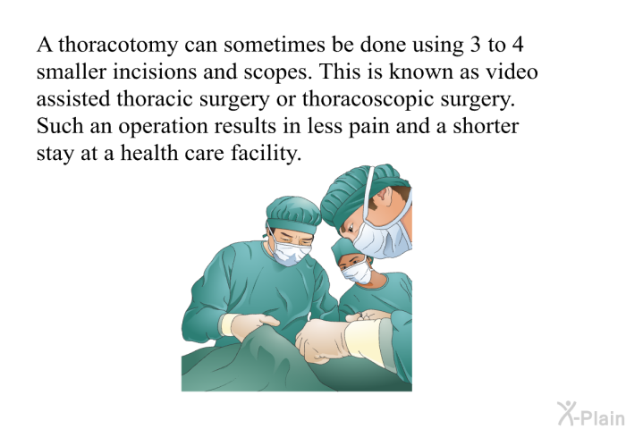 A thoracotomy can sometimes be done using 3 to 4 smaller incisions and scopes. This is known as video assisted thoracic surgery or thoracoscopic surgery. Such an operation results in less pain and a shorter stay at a health care facility.