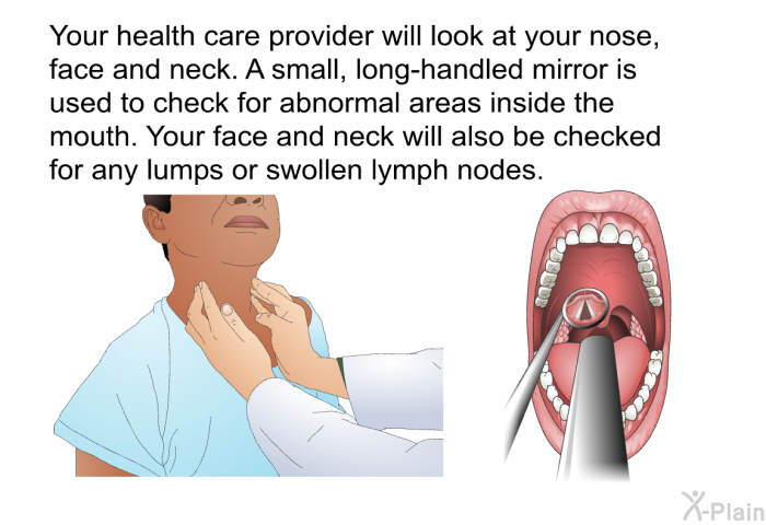 Your health care provider will look at your nose, face and neck. A small, long-handled mirror is used to check for abnormal areas inside the mouth. Your face and neck will also be checked for any lumps or swollen lymph nodes.