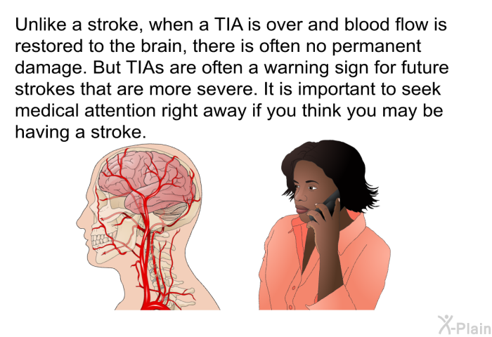 Unlike a stroke, when a TIA is over and blood flow is restored to the brain, there is often no permanent damage. But TIAs are often a warning sign for future strokes that are more severe. It is important to seek medical attention right away if you think you may be having a stroke.