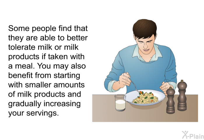 Some people find that they are able to better tolerate milk or milk products if taken with a meal. You may also benefit from starting with smaller amounts of milk products and gradually increasing your servings.