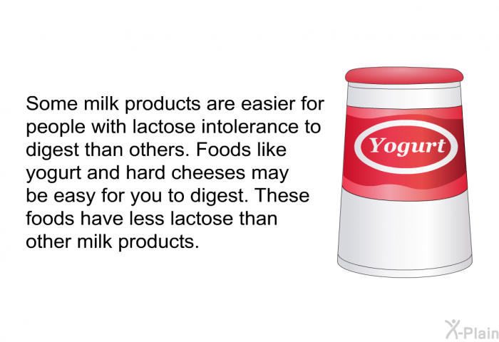 Some milk products are easier for people with lactose intolerance to digest than others. Foods like yogurt and hard cheeses may be easy for you to digest. These foods have less lactose than other milk products.