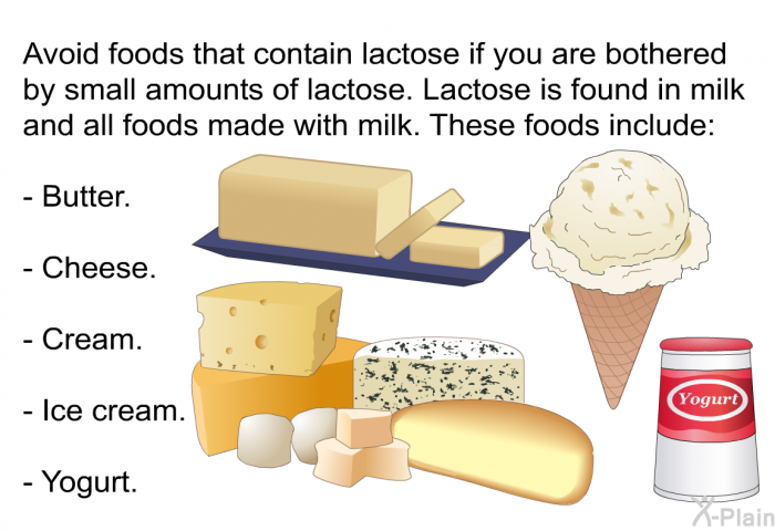Avoid foods that contain lactose if you are bothered by small amounts of lactose. Lactose is found in milk and all foods made with milk. These foods include:  Butter. Cheese. Cream. Ice cream. Yogurt.