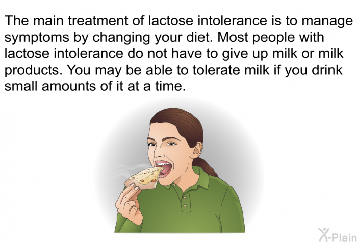 The main treatment of lactose intolerance is to manage symptoms by changing your diet. Most people with lactose intolerance do not have to give up milk or milk products. You may be able to tolerate milk if you drink small amounts of it at a time.