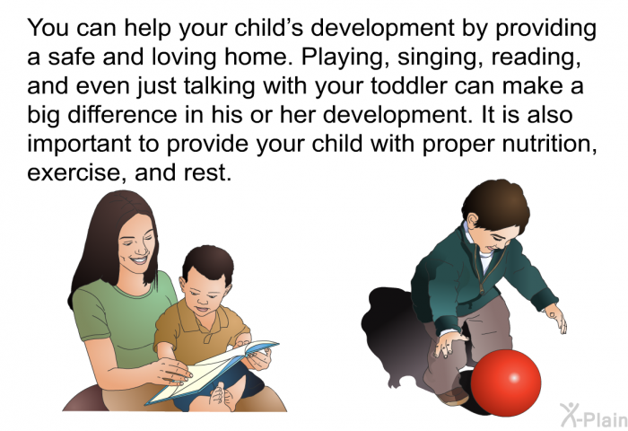 You can help your child's development by providing a safe and loving home. Playing, singing, reading, and even just talking with your toddler can make a big difference in his or her development. It is also important to provide your child with proper nutrition, exercise, and rest.