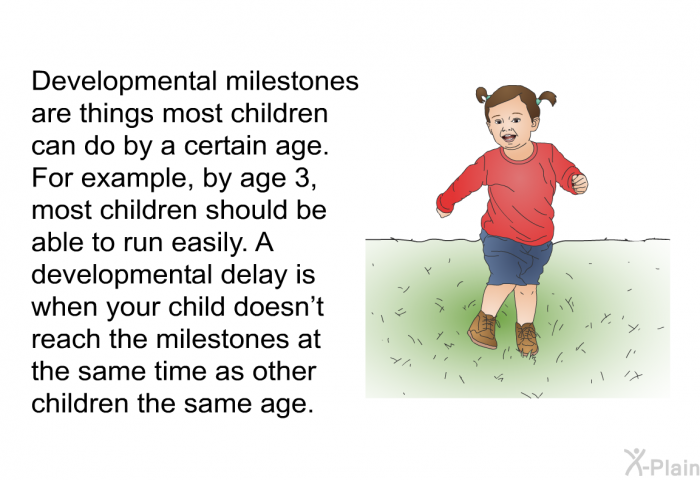 Developmental milestones are things most children can do by a certain age. For example, by age 3, most children should be able to run easily. A developmental delay is when your child doesn't reach the milestones at the same time as other children the same age.