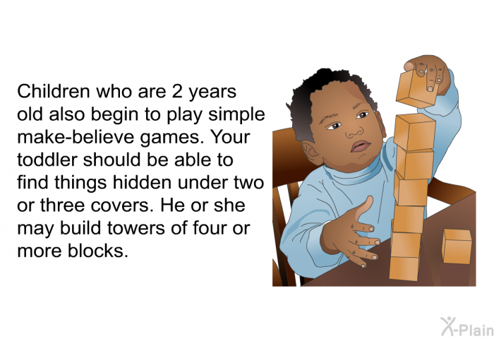 Children who are 2 years old also begin to play simple make-believe games. Your toddler should be able to find things hidden under two or three covers. He or she may build towers of four or more blocks.