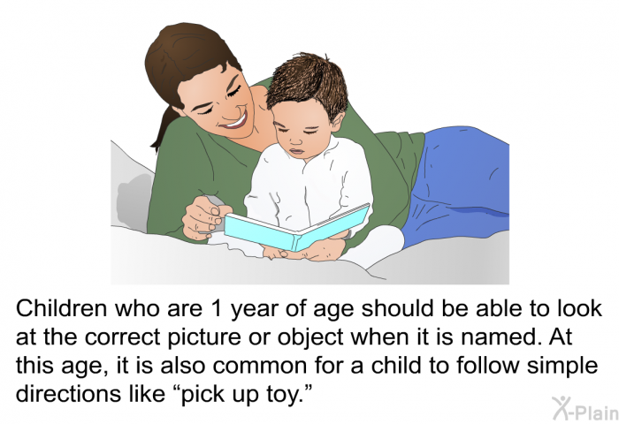 Children who are 1 year of age should be able to look at the correct picture or object when it is named. At this age, it is also common for a child to follow simple directions like &ldquo;pick up toy.&rdquo;