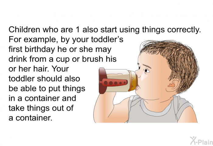 Children who are 1 also start using things correctly. For example, by your toddler's first birthday he or she may drink from a cup or brush his or her hair. Your toddler should also be able to put things in a container and take things out of a container.