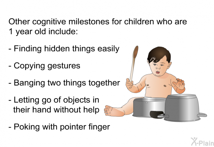 Other cognitive milestones for children who are 1 year old include:  Finding hidden things easily Copying gestures Banging two things together Letting go of objects in their hand without help Poking with pointer finger